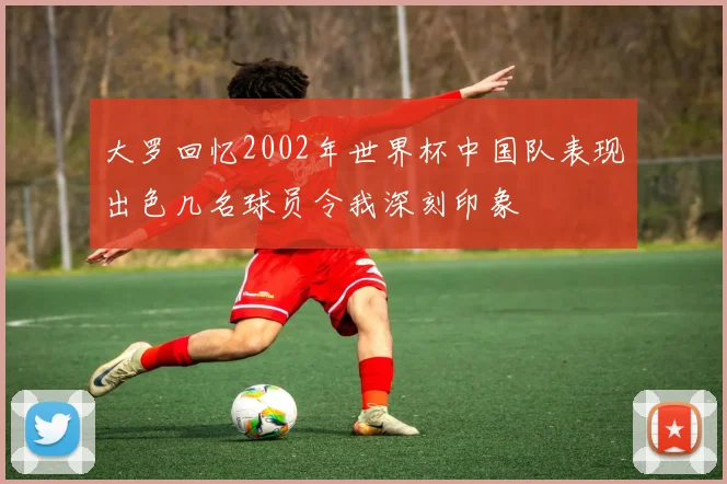 大罗回忆2002年世界杯中国队表现出色几名球员令我深刻印象