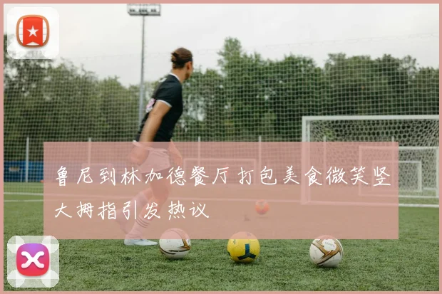鲁尼到林加德餐厅打包美食微笑竖大拇指引发热议