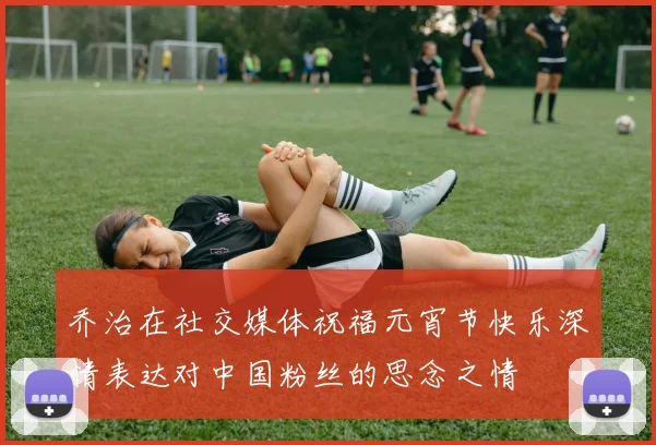乔治在社交媒体祝福元宵节快乐深情表达对中国粉丝的思念之情