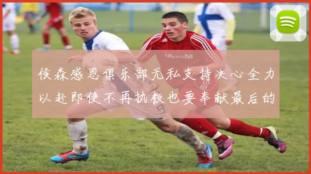 侯森感恩俱乐部无私支持决心全力以赴即使不再执教也要奉献最后的热情
