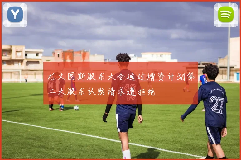 尤文图斯股东大会通过增资计划第二大股东认购请求遭拒绝