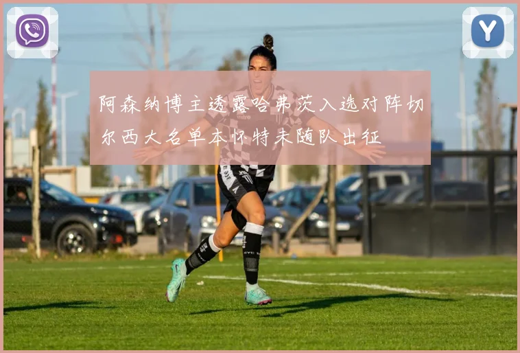 阿森纳博主透露哈弗茨入选对阵切尔西大名单本怀特未随队出征