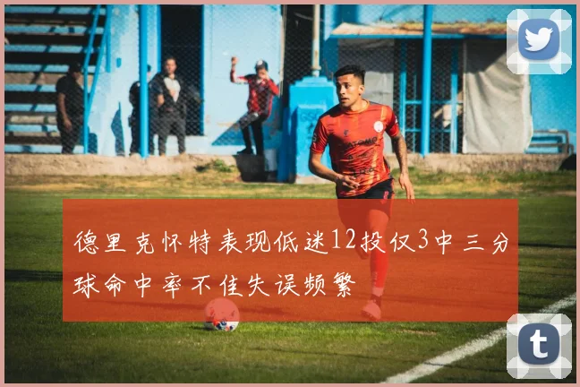 德里克怀特表现低迷12投仅3中三分球命中率不佳失误频繁