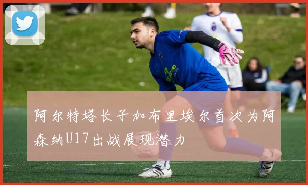 阿尔特塔长子加布里埃尔首次为阿森纳U17出战展现潜力