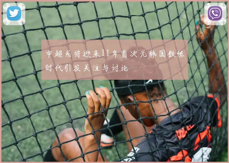 中超或将迎来11年首次无韩国教练时代引发关注与讨论
