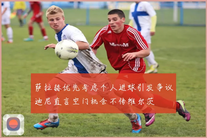 萨拉赫优先考虑个人进球引发争议迪尼直言空门机会不传维尔茨