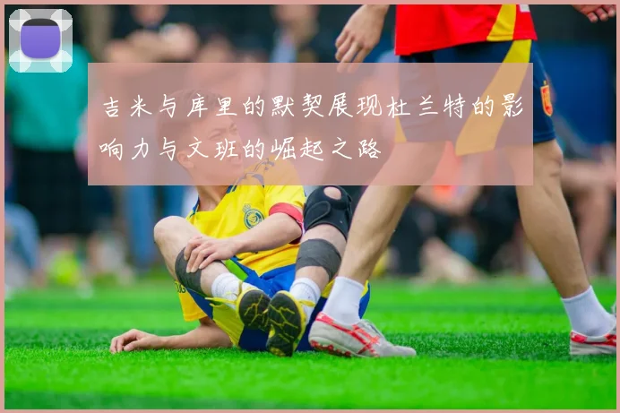 吉米与库里的默契展现杜兰特的影响力与文班的崛起之路
