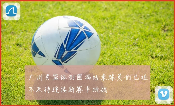 广州男篮体测圆满结束球员们已迫不及待迎接新赛季挑战