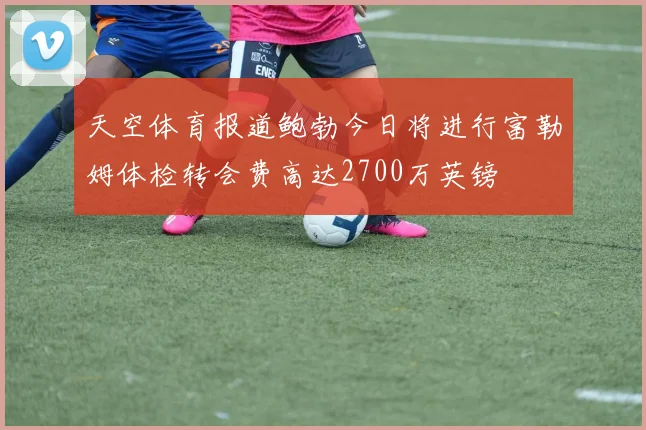 天空体育报道鲍勃今日将进行富勒姆体检转会费高达2700万英镑