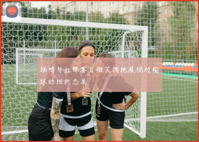 杨鸣与杜锋赛后微笑拥抱展现对输球的坦然态度