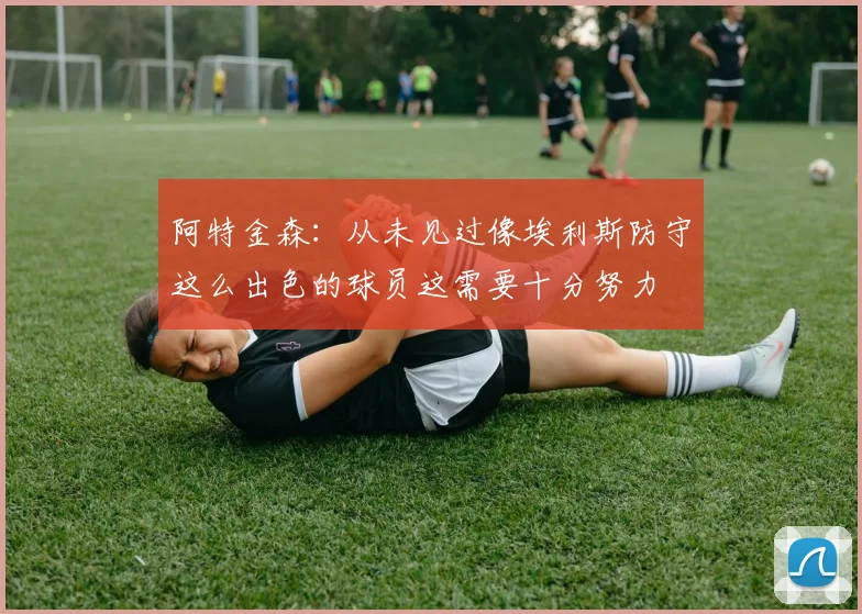 阿特金森：从未见过像埃利斯防守这么出色的球员这需要十分努力