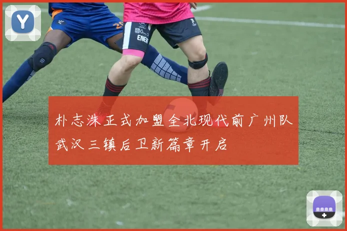 朴志洙正式加盟全北现代前广州队武汉三镇后卫新篇章开启