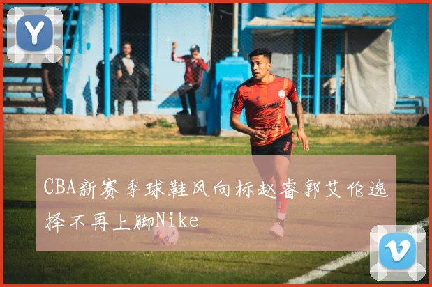 CBA新赛季球鞋风向标赵睿郭艾伦选择不再上脚Nike