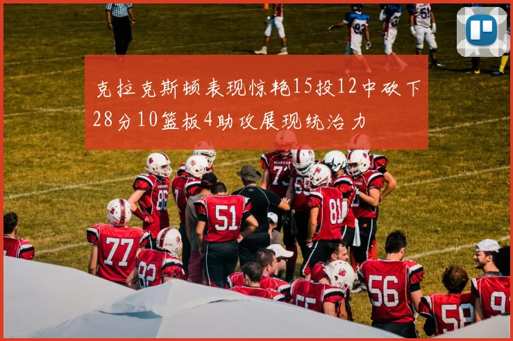 克拉克斯顿表现惊艳15投12中砍下28分10篮板4助攻展现统治力